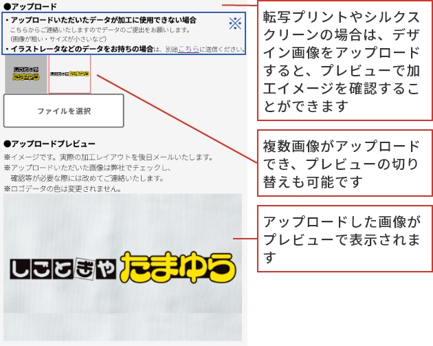 ご注文の流れ step2 転写プリントやシルクスクリーンの場合は、デザイン画像をアップロードすると、プレビューで加工イメージを確認することができます 複数画像がアップロードでき、プレビューの切り替えも可能です アップロードした画像がプレビューで表示されます