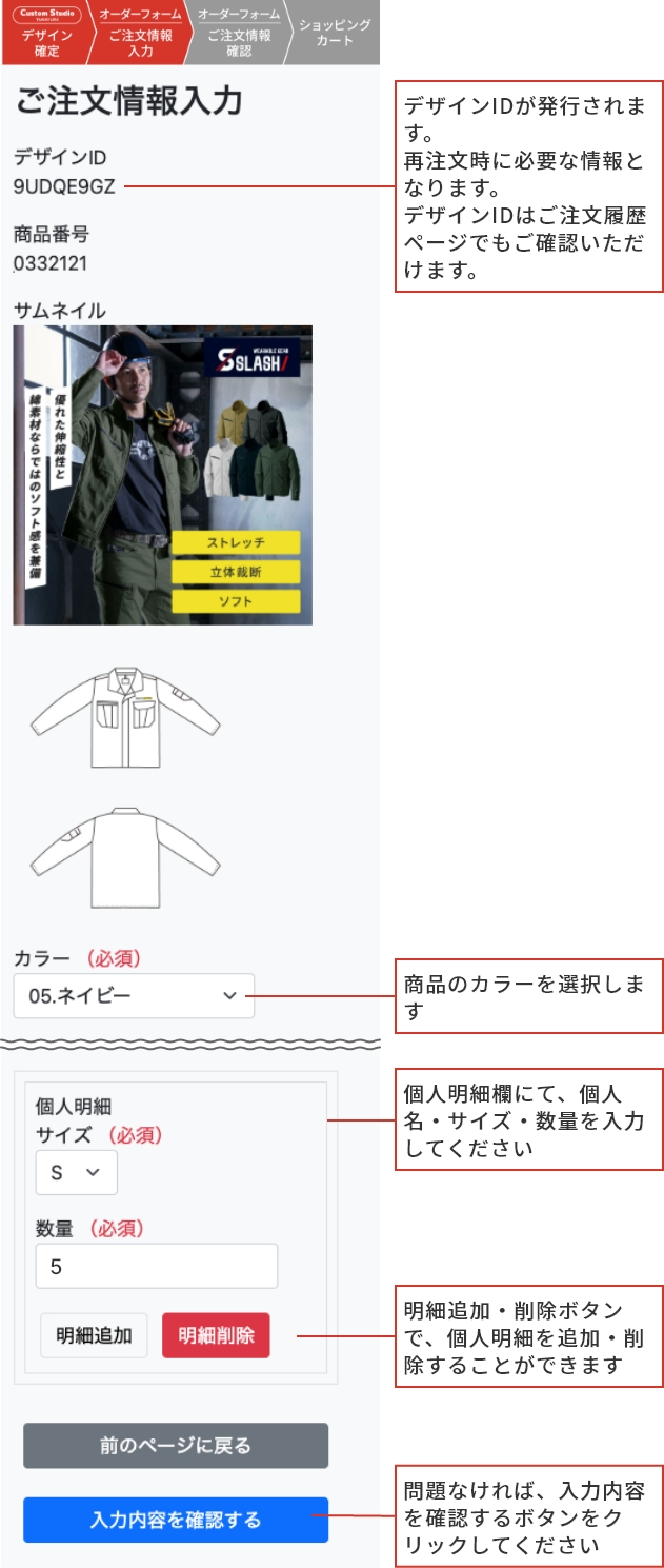 ご注文の流れ step4 デザインIDが発行されます。再注文時に必要な情報となります。デザインIDはご注文履歴ページでもご確認いただけます。 商品のカラーを選択します 個人明細欄にて、個人名・サイズ・数量を入力してください 明細追加・削除ボタンで、個人明細を追加・削除することができます 問題なければ、入力内容を確認するボタンをクリックしてください